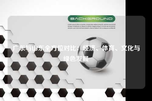 广东与山东全方位对比：经济、体育、文化与绿色发展