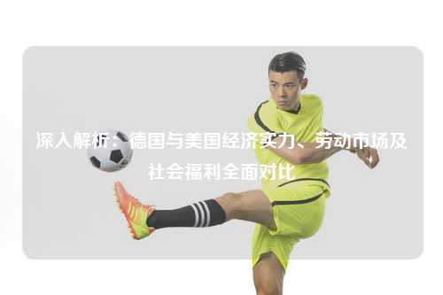 深入解析：德国与美国经济实力、劳动市场及社会福利全面对比