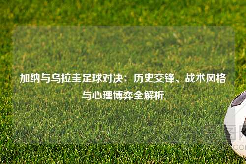 加纳与乌拉圭足球对决：历史交锋、战术风格与心理博弈全解析