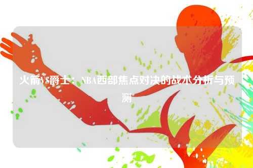 火箭VS爵士：NBA西部焦点对决的战术分析与预测