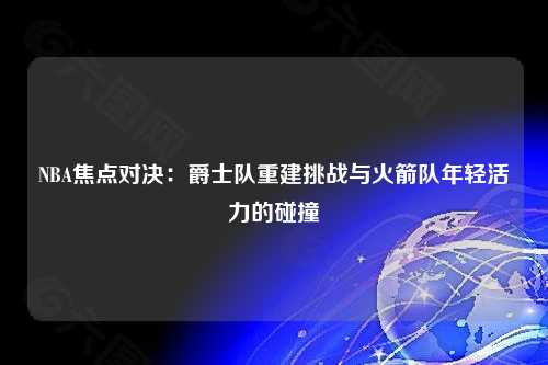NBA焦点对决：爵士队重建挑战与火箭队年轻活力的碰撞