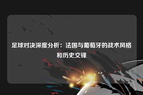 足球对决深度分析：法国与葡萄牙的战术风格和历史交锋