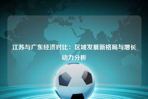 江苏与广东经济对比：区域发展新格局与增长动力分析