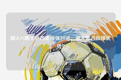 湖人VS爵士：西部强强对话，湖人能否延续优势？