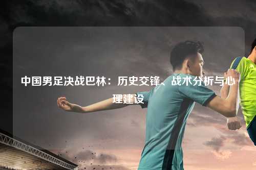 中国男足决战巴林：历史交锋、战术分析与心理建设