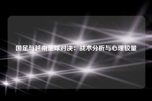 国足与越南足球对决：战术分析与心理较量