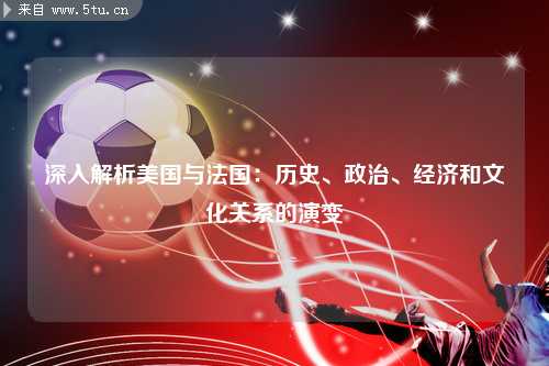 深入解析美国与法国：历史、政治、经济和文化关系的演变