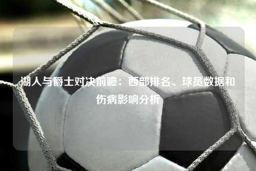 湖人与爵士对决前瞻：西部排名、球员数据和伤病影响分析