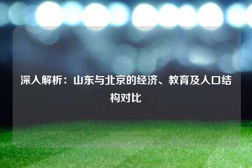 深入解析：山东与北京的经济、教育及人口结构对比