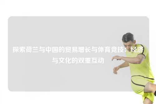 探索荷兰与中国的贸易增长与体育竞技：经济与文化的双重互动