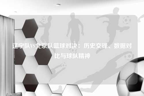 辽宁队VS北京队篮球对决：历史交锋、数据对比与球队精神