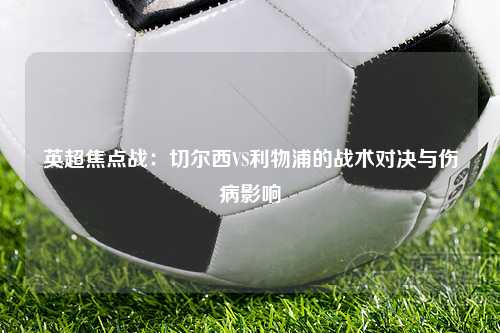 英超焦点战：切尔西VS利物浦的战术对决与伤病影响