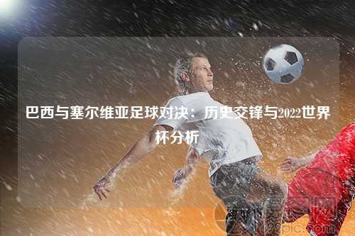 巴西与塞尔维亚足球对决：历史交锋与2022世界杯分析