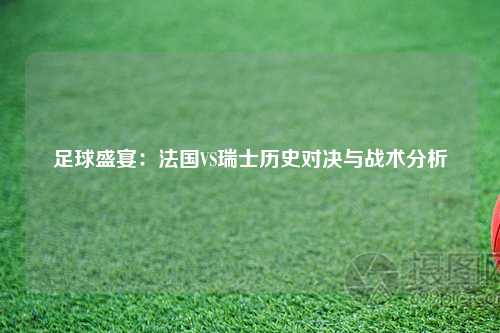 足球盛宴：法国VS瑞士历史对决与战术分析