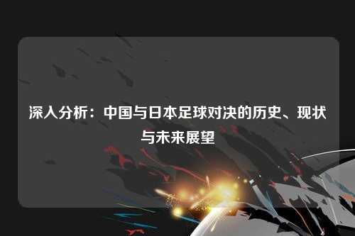 深入分析：中国与日本足球对决的历史、现状与未来展望