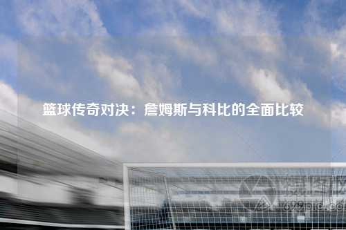 篮球传奇对决：詹姆斯与科比的全面比较