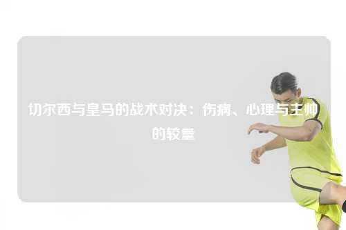 切尔西与皇马的战术对决：伤病、心理与主帅的较量
