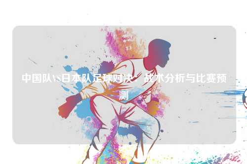 中国队VS日本队足球对决：战术分析与比赛预测