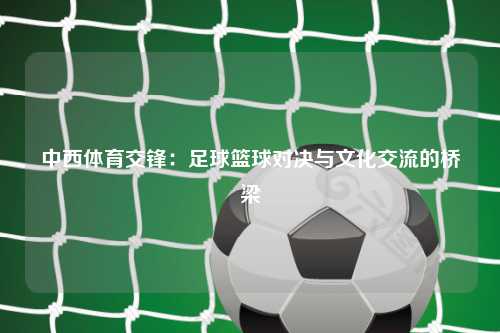 中西体育交锋：足球篮球对决与文化交流的桥梁