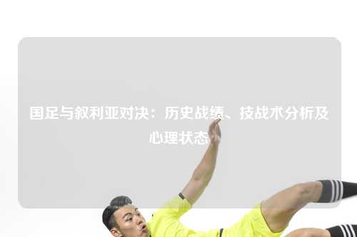 国足与叙利亚对决：历史战绩、技战术分析及心理状态
