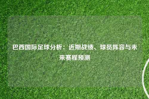 巴西国际足球分析：近期战绩、球员阵容与未来赛程预测