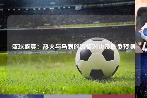 篮球盛宴：热火与马刺的激情对决及胜负预测
