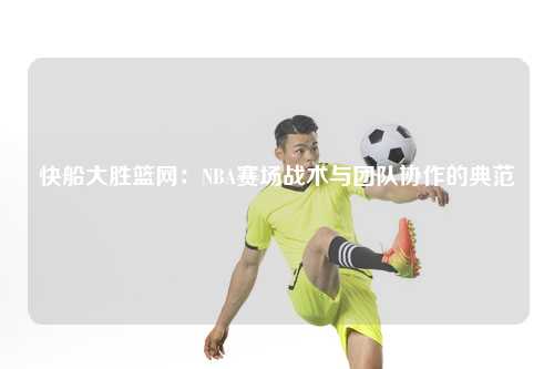 快船大胜篮网：NBA赛场战术与团队协作的典范