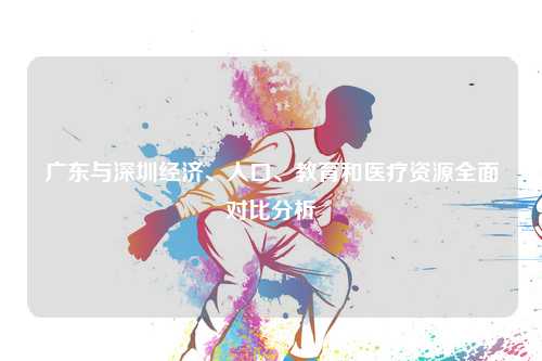 广东与深圳经济、人口、教育和医疗资源全面对比分析