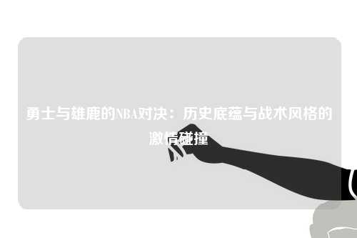勇士与雄鹿的NBA对决：历史底蕴与战术风格的激情碰撞