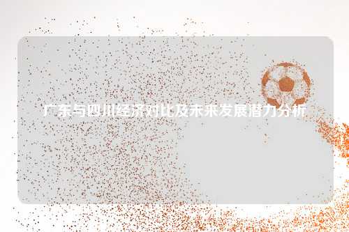 广东与四川经济对比及未来发展潜力分析