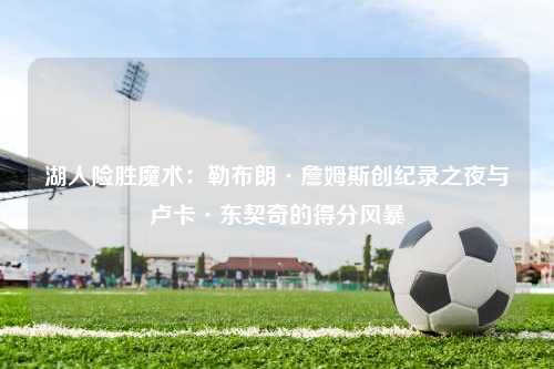 湖人险胜魔术：勒布朗·詹姆斯创纪录之夜与卢卡·东契奇的得分风暴