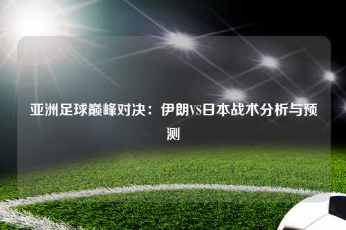 亚洲足球巅峰对决：伊朗VS日本战术分析与预测