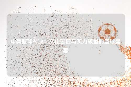 中美篮球对决：文化碰撞与实力较量的篮球盛宴