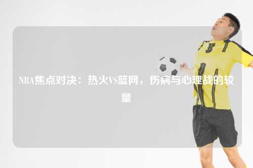 NBA焦点对决：热火VS篮网，伤病与心理战的较量