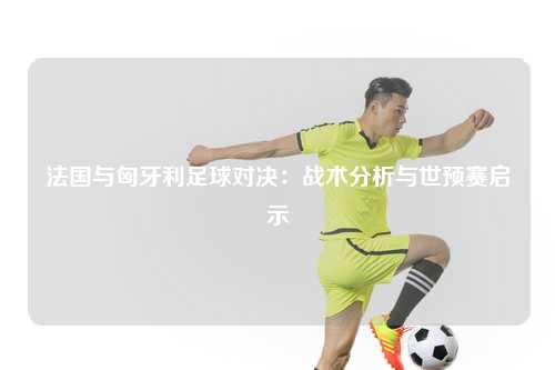 法国与匈牙利足球对决：战术分析与世预赛启示