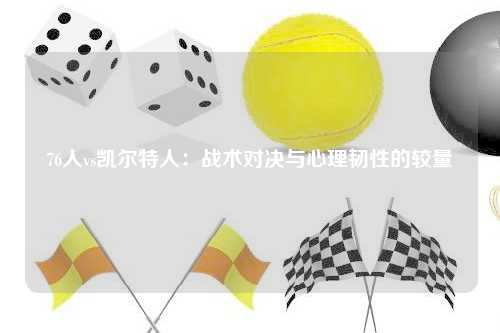 76人vs凯尔特人：战术对决与心理韧性的较量