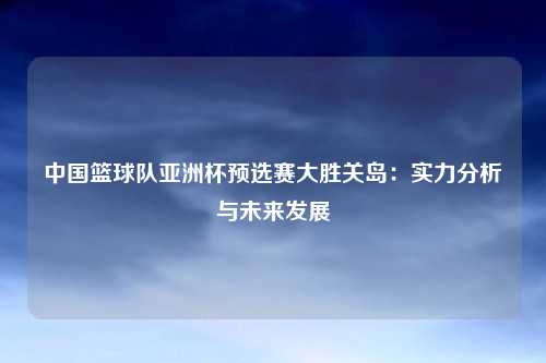 中国篮球队亚洲杯预选赛大胜关岛：实力分析与未来发展