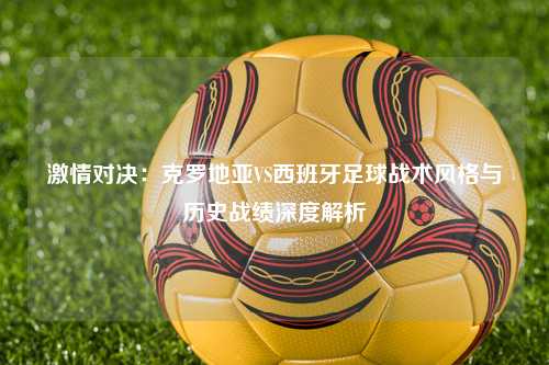 激情对决：克罗地亚VS西班牙足球战术风格与历史战绩深度解析