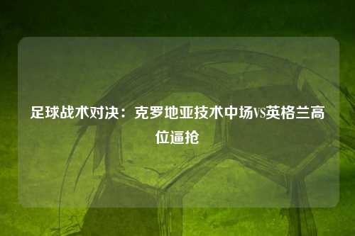 足球战术对决：克罗地亚技术中场VS英格兰高位逼抢