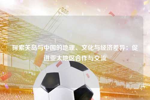 探索关岛与中国的地理、文化与经济差异：促进亚太地区合作与交流