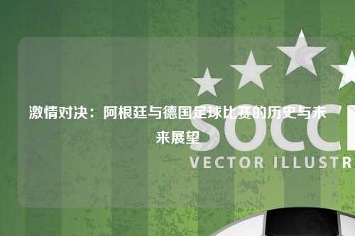 激情对决：阿根廷与德国足球比赛的历史与未来展望