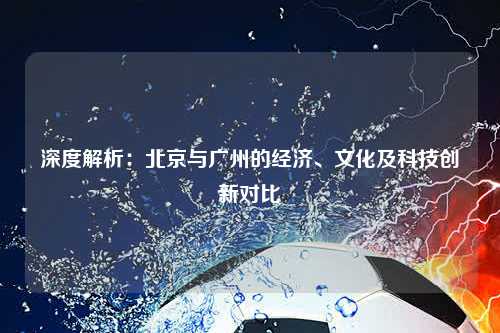 深度解析：北京与广州的经济、文化及科技创新对比