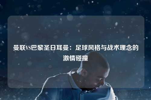 曼联VS巴黎圣日耳曼：足球风格与战术理念的激情碰撞