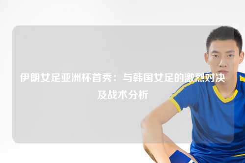 伊朗女足亚洲杯首秀：与韩国女足的激烈对决及战术分析